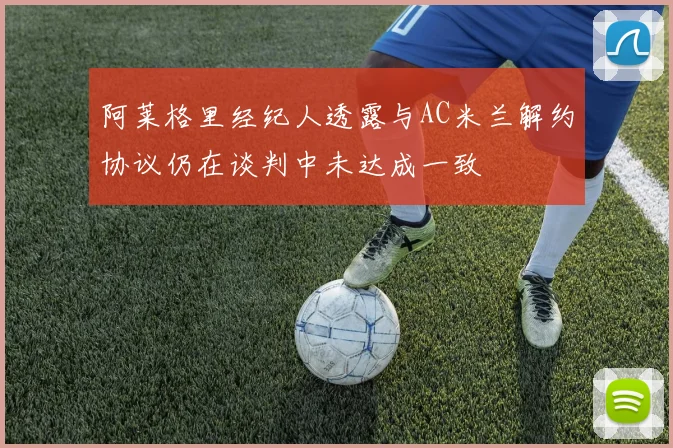 阿莱格里经纪人透露与AC米兰解约协议仍在谈判中未达成一致