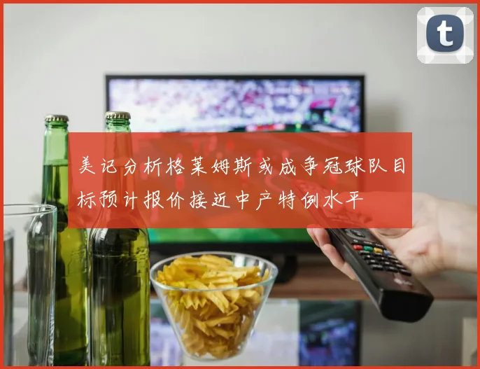 美记分析格莱姆斯或成争冠球队目标预计报价接近中产特例水平