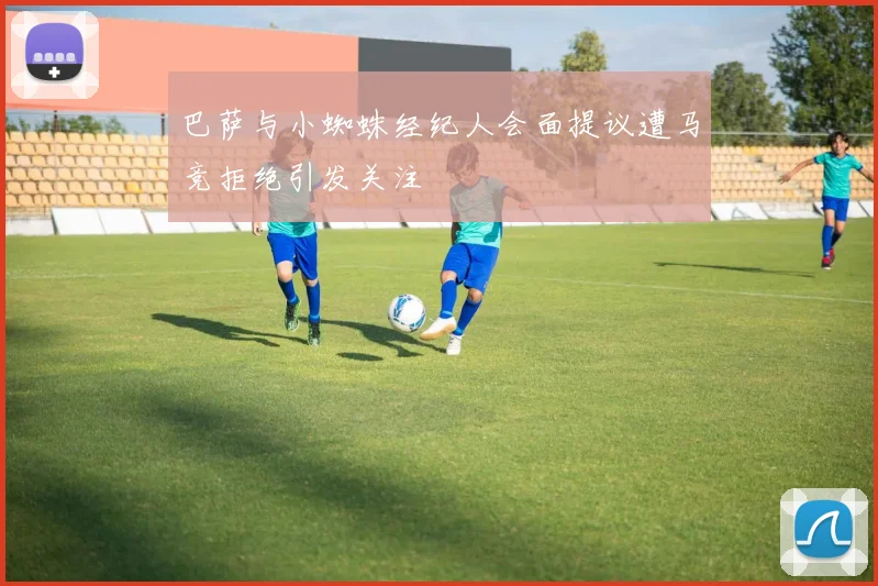 巴萨与小蜘蛛经纪人会面提议遭马竞拒绝引发关注