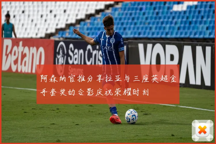 阿森纳官推分享拉亚与三座英超金手套奖的合影庆祝荣耀时刻