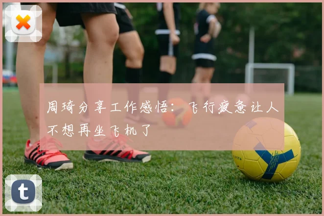 周琦分享工作感悟:飞行疲惫让人不想再坐飞机了