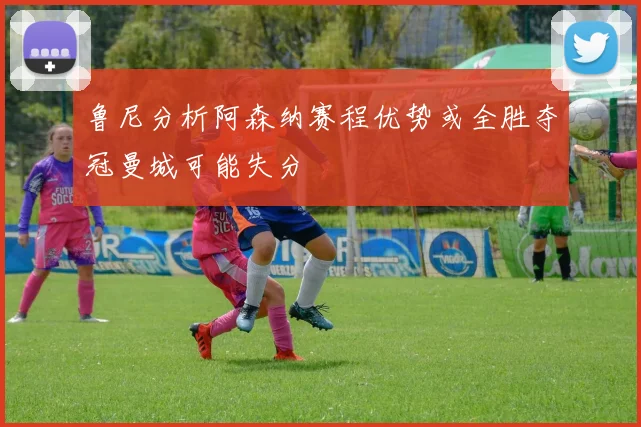 鲁尼分析阿森纳赛程优势或全胜夺冠曼城可能失分