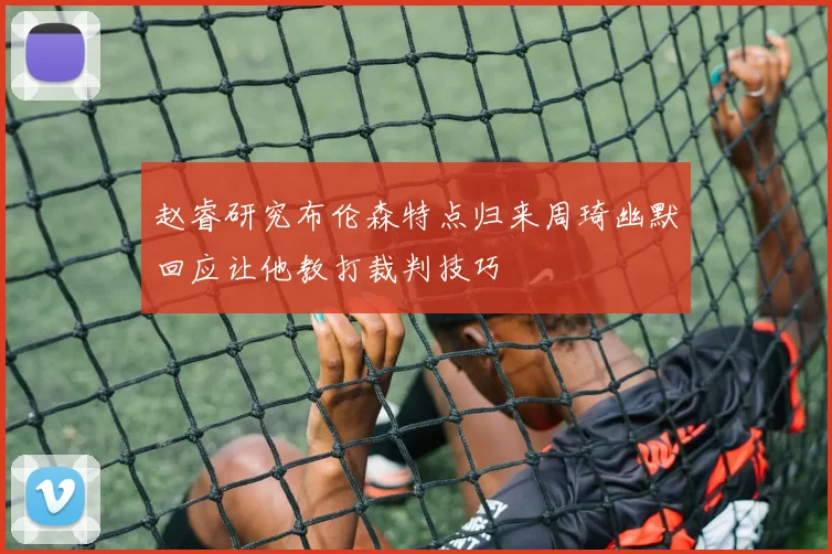 赵睿研究布伦森特点归来周琦幽默回应让他教打裁判技巧