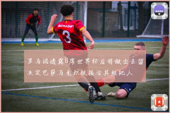 罗马诺透露B席世界杯后将做出去留决定巴萨马竞积极接洽其经纪人