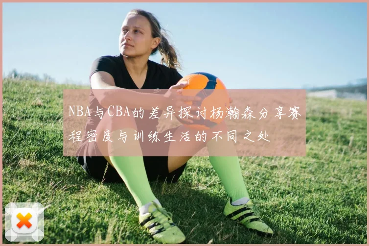 NBA与CBA的差异探讨杨瀚森分享赛程密度与训练生活的不同之处