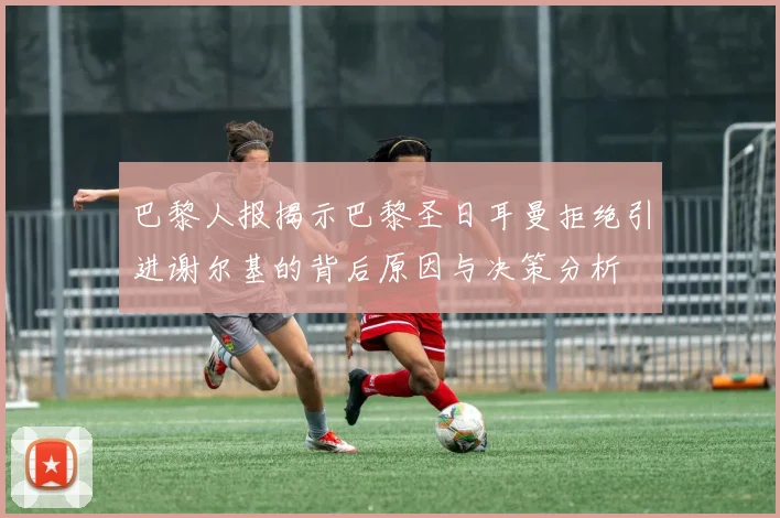 巴黎人报揭示巴黎圣日耳曼拒绝引进谢尔基的背后原因与决策分析