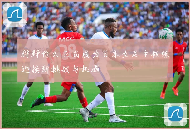 狩野伦久正式成为日本女足主教练迎接新挑战与机遇